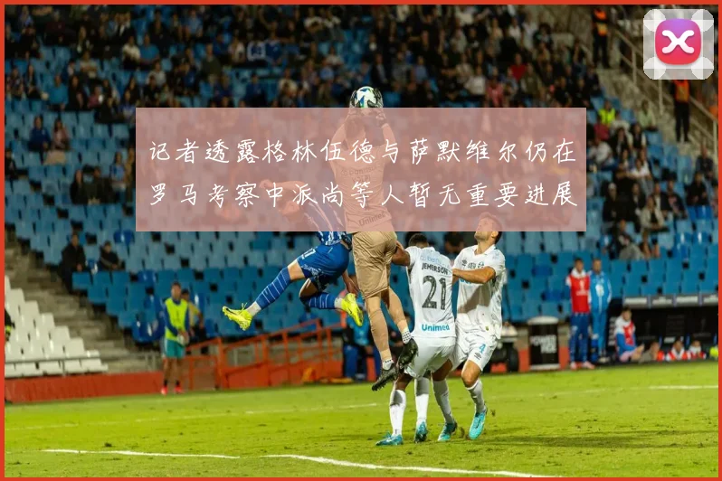 记者透露格林伍德与萨默维尔仍在罗马考察中派尚等人暂无重要进展消息