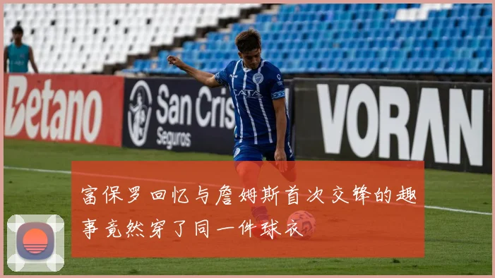 富保罗回忆与詹姆斯首次交锋的趣事竟然穿了同一件球衣