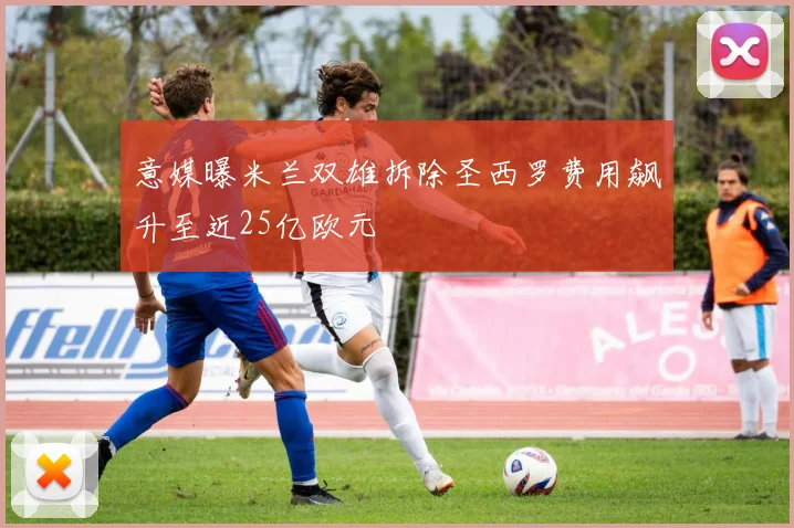 意媒曝米兰双雄拆除圣西罗费用飙升至近25亿欧元