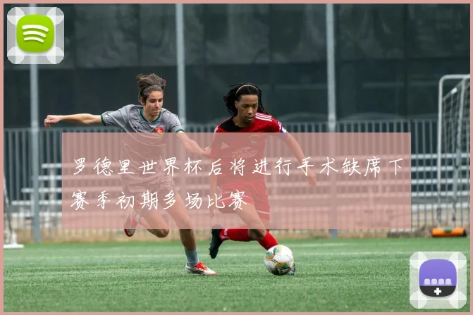 罗德里世界杯后将进行手术缺席下赛季初期多场比赛