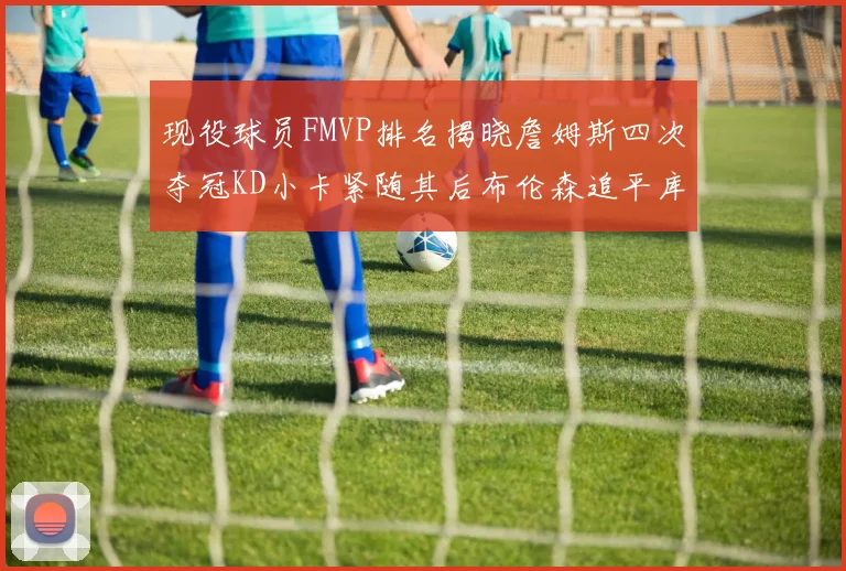 现役球员FMVP排名揭晓詹姆斯四次夺冠KD小卡紧随其后布伦森追平库里约基奇等