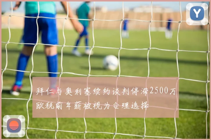 拜仁与奥利塞续约谈判停滞2500万欧税前年薪被视为合理选择