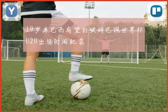 19岁库巴西有望打破姆巴佩世界杯U20出场时间纪录