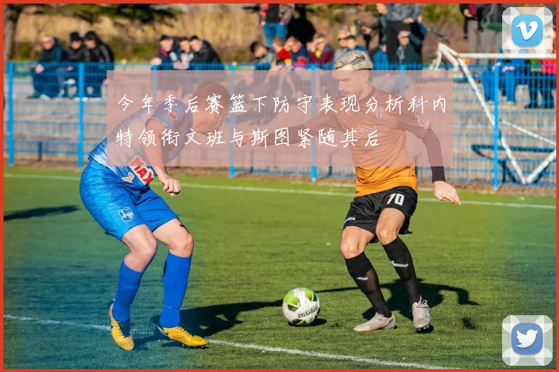 今年季后赛篮下防守表现分析科内特领衔文班与斯图紧随其后