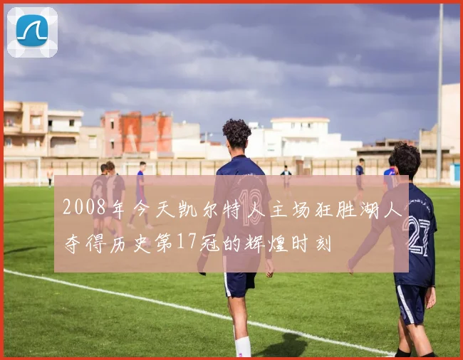 2008年今天凯尔特人主场狂胜湖人夺得历史第17冠的辉煌时刻