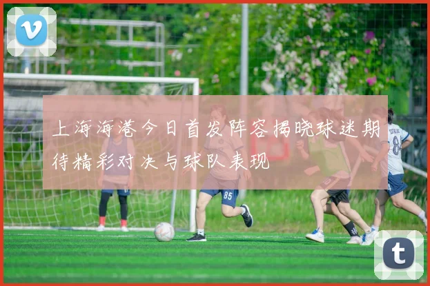 上海海港今日首发阵容揭晓球迷期待精彩对决与球队表现