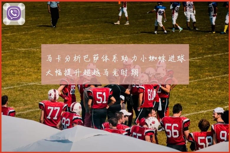 马卡分析巴萨体系助力小蜘蛛进球大幅提升超越马竞时期
