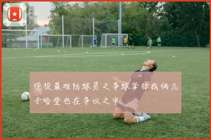 现役最难防球员之争球爹称我俩儿子哈登也在争议之中