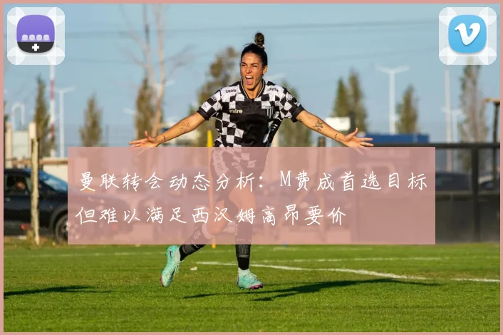 曼联转会动态分析：M费成首选目标但难以满足西汉姆高昂要价