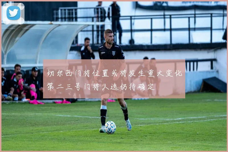 切尔西门将位置或将发生重大变化第二三号门将人选仍待确定