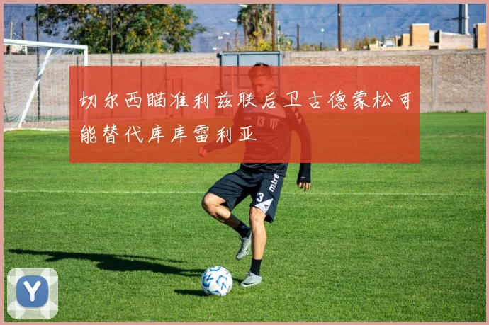 切尔西瞄准利兹联后卫古德蒙松可能替代库库雷利亚