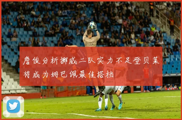 詹俊分析挪威二队实力不足登贝莱将成为姆巴佩最佳搭档