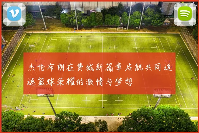 杰伦布朗在费城新篇章启航共同追逐篮球荣耀的激情与梦想